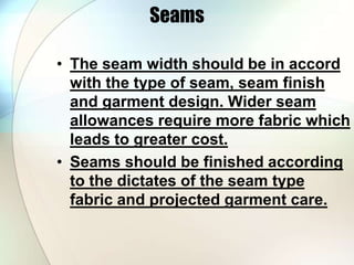 Seams 
• The seam width should be in accord 
with the type of seam, seam finish 
and garment design. Wider seam 
allowances require more fabric which 
leads to greater cost. 
• Seams should be finished according 
to the dictates of the seam type 
fabric and projected garment care. 
 