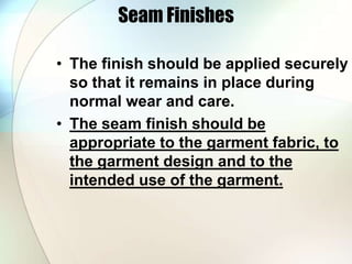 Seam Finishes 
• The finish should be applied securely 
so that it remains in place during 
normal wear and care. 
• The seam finish should be 
appropriate to the garment fabric, to 
the garment design and to the 
intended use of the garment. 
 
