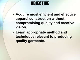 OBJECTIVE 
• Acquire most efficient and effective 
apparel construction without 
compromising quality and creative 
vision. 
• Learn appropriate method and 
techniques relevant to producing 
quality garments. 
 