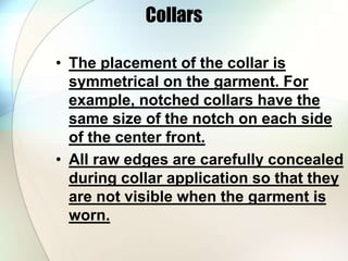 Collars 
• The placement of the collar is 
symmetrical on the garment. For 
example, notched collars have the 
same size of the notch on each side 
of the center front. 
• All raw edges are carefully concealed 
during collar application so that they 
are not visible when the garment is 
worn. 
 