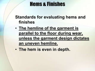 Hems & Finishes 
Standards for evaluating hems and 
finishes 
• The hemline of the garment is 
parallel to the floor during wear, 
unless the garment design dictates 
an uneven hemline. 
• The hem is even in depth. 
 