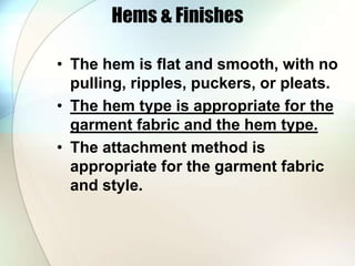 Hems & Finishes 
• The hem is flat and smooth, with no 
pulling, ripples, puckers, or pleats. 
• The hem type is appropriate for the 
garment fabric and the hem type. 
• The attachment method is 
appropriate for the garment fabric 
and style. 
 