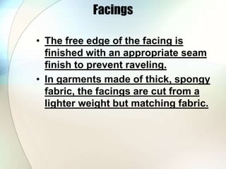 Facings 
• The free edge of the facing is 
finished with an appropriate seam 
finish to prevent raveling. 
• In garments made of thick, spongy 
fabric, the facings are cut from a 
lighter weight but matching fabric. 
 