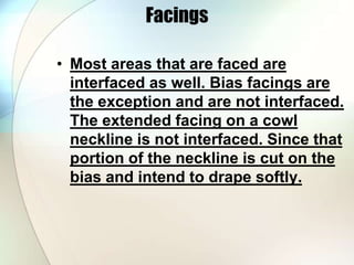 Facings 
• Most areas that are faced are 
interfaced as well. Bias facings are 
the exception and are not interfaced. 
The extended facing on a cowl 
neckline is not interfaced. Since that 
portion of the neckline is cut on the 
bias and intend to drape softly. 
 