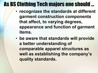 As BS Clothing Tech majors one should ... 
• recognizes the standards at different 
garment construction components 
that affect, to varying degrees, 
appearance and function of garment 
items. 
• be aware that standards will provide 
a better understanding of 
comparable apparel structures as 
well as establishing the company’s 
quality standards. 
 