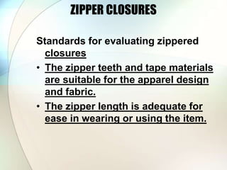 ZIPPER CLOSURES 
Standards for evaluating zippered 
closures 
• The zipper teeth and tape materials 
are suitable for the apparel design 
and fabric. 
• The zipper length is adequate for 
ease in wearing or using the item. 
 
