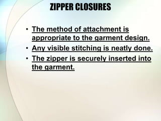 ZIPPER CLOSURES 
• The method of attachment is 
appropriate to the garment design. 
• Any visible stitching is neatly done. 
• The zipper is securely inserted into 
the garment. 
 