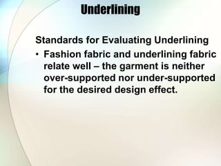 Underlining 
Standards for Evaluating Underlining 
• Fashion fabric and underlining fabric 
relate well – the garment is neither 
over-supported nor under-supported 
for the desired design effect. 
 