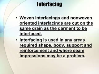 Interfacing 
• Woven interfacings and nonwoven 
oriented interfacings are cut on the 
same grain as the garment to be 
interfaced. 
• Interfacing is used in any areas 
required shape, body, support and 
reinforcement and where seam 
impressions may be a problem. 
 