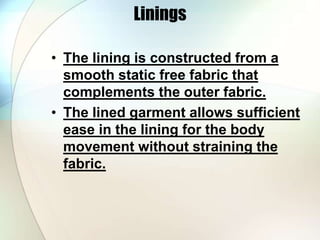 Linings 
• The lining is constructed from a 
smooth static free fabric that 
complements the outer fabric. 
• The lined garment allows sufficient 
ease in the lining for the body 
movement without straining the 
fabric. 
 