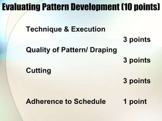 Evaluating Pattern Development (10 points) 
Technique & Execution 
3 points 
Quality of Pattern/ Draping 
3 points 
Cutting 
3 points 
Adherence to Schedule 1 point 
