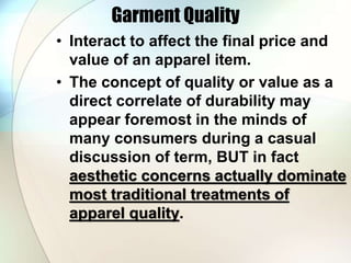 Garment Quality 
• Interact to affect the final price and 
value of an apparel item. 
• The concept of quality or value as a 
direct correlate of durability may 
appear foremost in the minds of 
many consumers during a casual 
discussion of term, BUT in fact 
aesthetic concerns actually dominate 
most traditional treatments of 
apparel quality. 
 