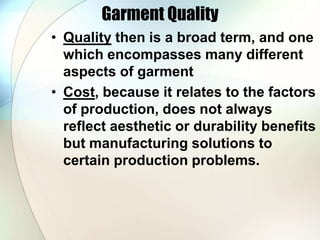 Garment Quality 
• Quality then is a broad term, and one 
which encompasses many different 
aspects of garment 
• Cost, because it relates to the factors 
of production, does not always 
reflect aesthetic or durability benefits 
but manufacturing solutions to 
certain production problems. 
 