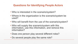 Questions for Identifying People Actors
▪ Who is interested in the scenario/system?
▪ Where in the organization is the scenario/system be
used?
▪ Who will benefit from the use of the scenario/system?
▪ Who will supply the scenario/system with this
information, use this information, and remove this
information?
▪ Does one person play several different roles?
▪ Do several people play the same role?
 
