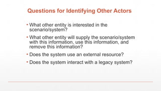 Questions for Identifying Other Actors
▪ What other entity is interested in the
scenario/system?
▪ What other entity will supply the scenario/system
with this information, use this information, and
remove this information?
▪ Does the system use an external resource?
▪ Does the system interact with a legacy system?
 