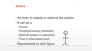 Actors
▪ An Actor is outside or external the system.
▪ It can be a:
▪ Human
▪ Peripheral device (hardware)
▪ External system or subsystem
▪ Time or time-based event
▪ Represented by stick figure
 