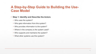 16
A Step-by-Step Guide to Building the Use-
Case Model
▪ Step 1: Identify and Describe the Actors
▪ Who uses the system?
▪ Who gets information from this system?
▪ Who provides information to the system?
▪ Where in the company is the system used?
▪ Who supports and maintains the system?
▪ What other systems use this system?
 