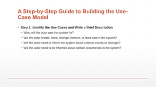 17
A Step-by-Step Guide to Building the Use-
Case Model
▪ Step 2: Identify the Use Cases and Write a Brief Description
▪ What will the actor use the system for?
▪ Will the actor create, store, change, remove, or read data in the system?
▪ Will the actor need to inform the system about external events or changes?
▪ Will the actor need to be informed about certain occurrences in the system?
 