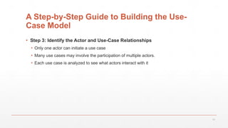 18
A Step-by-Step Guide to Building the Use-
Case Model
▪ Step 3: Identify the Actor and Use-Case Relationships
▪ Only one actor can initiate a use case
▪ Many use cases may involve the participation of multiple actors.
▪ Each use case is analyzed to see what actors interact with it
 
