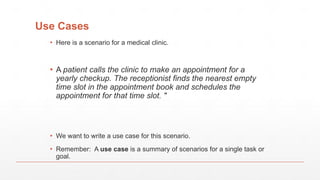 Use Cases
▪ Here is a scenario for a medical clinic.
▪ A patient calls the clinic to make an appointment for a
yearly checkup. The receptionist finds the nearest empty
time slot in the appointment book and schedules the
appointment for that time slot. "
▪ We want to write a use case for this scenario.
▪ Remember: A use case is a summary of scenarios for a single task or
goal.
 