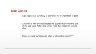 Use Cases
▪ A use case is a summary of scenarios for a single task or goal.
▪ An actor is who or what initiates the events involved in the task
of the use case. Actors are simply roles that people or objects
play.
▪ So as we read our scenario, what or who is the actor????
 