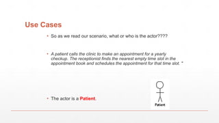 Use Cases
▪ So as we read our scenario, what or who is the actor????
▪ A patient calls the clinic to make an appointment for a yearly
checkup. The receptionist finds the nearest empty time slot in the
appointment book and schedules the appointment for that time slot. "
▪ The actor is a Patient.
 