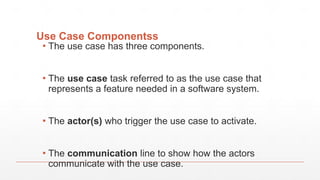 Use Case Componentss
▪ The use case has three components.
▪ The use case task referred to as the use case that
represents a feature needed in a software system.
▪ The actor(s) who trigger the use case to activate.
▪ The communication line to show how the actors
communicate with the use case.
 