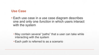 Use Case
▪ Each use case in a use case diagram describes
one and only one function in which users interact
with the system
▪ May contain several “paths” that a user can take while
interacting with the system
▪ Each path is referred to as a scenario
 