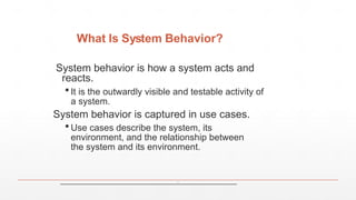 What Is System Behavior?
System behavior is how a system acts and
reacts.
 It is the outwardly visible and testable activity of
a system.
System behavior is captured in use cases.
 Use cases describe the system, its
environment, and the relationship between
the system and its environment.
٨
 