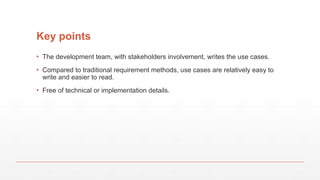 Key points
▪ The development team, with stakeholders involvement, writes the use cases.
▪ Compared to traditional requirement methods, use cases are relatively easy to
write and easier to read.
▪ Free of technical or implementation details.
 