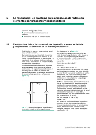 Cuaderno Técnico Schneider n° 152 / p. 15
5 La resonancia: un problema en la ampliación de redes con
elementos perturbadores y condensadores
Debemos distinguir dos casos:
nnnnn la red no contiene condensadores de
potencia,
nnnnn la red tiene este tipo de condensadores.
5.1 En ausencia de batería de condensadores, la polución armónica es limitada
y proporcional a las corrientes de las fuentes perturbadoras
En principio, en cuanto a los armónicos, la red
tiene carácter inductivo.
Su reactancia es proporcional a la frecuencia;
en una primera aproximación el efecto de las
cargas y de las resistencias es despreciable. La
impedancia de la red vista desde un nudo, se
limita pues a la reactancia de cortocircuito Xcc
desde el nudo considerado.
Pueden estimarse los niveles de las tensiones
armónicas a partir de la potencia de la fuente
perturbadora y de la potencia de cortocircuito en
el nudo (juego de barras) de conexión del
elemento perturbador, considerando la reactancia
de cortocircuito proporcional a la frecuencia
(figura 13).
En el esquema de la figura 13:
Lcc = inductancia de cortocircuito de la red,
vista desde el juego de barras sobre el cual se
conectan la (o las) fuentes perturbadoras,
In = corrientes de las fuentes perturbadoras,
de donde:
Xccn = Lcc ωn = Lcc n(2π f1)
entonces:
Vn = Xccn In = Lcc n(2π f1) In
La polución armónica es aceptable si la fuente
perturbadora no sobrepasa una cierta potencia.
A pesar de ello hay que ser prudente, ya que las
resonancias (ver capítulo siguiente) pueden
existir como consecuencia de condensadores
instalados en una red próxima acoplada por
medio de un transformador.
Nota: En realidad la inductancia armónica de la
red X, sin condensadores (esencialmente de
distribución), representada por Lcc, es sólo
proporcional a la frecuencia en una primera
aproximación; también, habitualmente en los
cálculos, la impedancia de cortocircuito de la red
se sobredimensiona por un factor 2 ó 3,
especialmente si hay una duda importante sobre
las características de la red.
De esta manera: Xn = k . n . X1
con K = 2 ó 3.
En efecto, las componentes de la impedancia
armónica de una red son de diversos tipos:
impedancias de cortocircuito de la red, cables,
líneas, transformadores, condensadores
alejados, máquinas, otras cargas (alumbrado,
calefacción, …).
Fig. 13: La tensión armónica Vn es proporcional a la
corriente In inyectada por la fuente perturbadora.
n
VnXcc
 