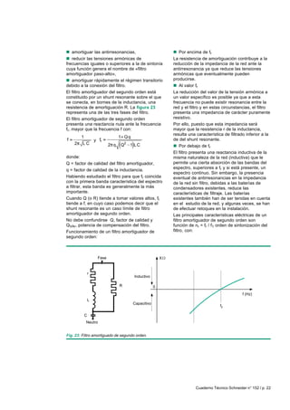 Cuaderno Técnico Schneider n° 152 / p. 22
nnnnn amortiguar las antirresonancias,
nnnnn reducir las tensiones armónicas de
frecuencias iguales o superiores a la de sintonía
cuya función genera el nombre de «filtro
amortiguador paso-alto»,
nnnnn amortiguar rápidamente el régimen transitorio
debido a la conexión del filtro.
El filtro amortiguador del segundo orden está
constituido por un shunt resonante sobre el que
se conecta, en bornes de la inductancia, una
resistencia de amortiguación R. La figura 23
representa una de las tres fases del filtro.
El filtro amortiguador de segundo orden
presenta una reactancia nula ante la frecuencia
fr, mayor que la frecuencia f con:
1
f
2 L C
y r
2
1 Qq
f
2 q Q 1 LC
donde:
Q = factor de calidad del filtro amortiguador,
q = factor de calidad de la inductancia.
Habiendo estudiado el filtro para que fr coincida
con la primera banda característica del espectro
a filtrar, esta banda es generalmente la más
importante.
Cuando Q (o R) tiende a tomar valores altos, fr
tiende a f, en cuyo caso podemos decir que el
shunt resonante es un caso límite de filtro
amortiguador de segundo orden.
No debe confundirse Q, factor de calidad y
QVAr, potencia de compensación del filtro.
Funcionamiento de un filtro amortiguador de
segundo orden:
Fig. 23: Filtro amortiguado de segundo orden.
0
f (Hz)
fr
X
Inductivo
Capacitivo
Neutro
r
C
L
Fase
R
nnnnn Por encima de fr
La resistencia de amortiguación contribuye a la
reducción de la impedancia de la red ante la
antirresonancia ya que reduce las tensiones
armónicas que eventualmente pueden
producirse.
nnnnn Al valor fr
La reducción del valor de la tensión armónica a
un valor específico es posible ya que a esta
frecuencia no puede existir resonancia entre la
red y el filtro y en estas circunstancias, el filtro
presenta una impedancia de carácter puramente
resistivo.
Por ello, puesto que esta impedancia será
mayor que la resistencia r de la inductancia,
resulta una característica de filtrado inferior a la
de del shunt resonante.
nnnnn Por debajo de fr
El filtro presenta una reactancia inductiva de la
misma naturaleza de la red (inductiva) que le
permite una cierta absorción de las bandas del
espectro, superiores a fr y si está presente, un
espectro continuo. Sin embargo, la presencia
eventual de antirresonancias en la impedancia
de la red sin filtro, debidas a las baterías de
condensadores existentes, reduce las
características de filtraje. Las baterías
existentes también han de ser tenidas en cuenta
en el estudio de la red, y algunas veces, se han
de efectuar retoques en la instalación.
Las principales características eléctricas de un
filtro amortiguador de segundo orden son
función de nr = fr / f1 orden de sintonización del
filtro, con:
 