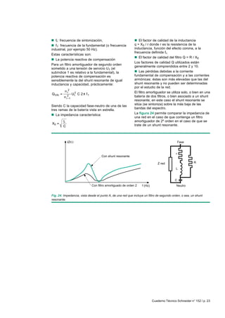 Cuaderno Técnico Schneider n° 152 / p. 23
nnnnn fr: frecuencia de sintonización,
nnnnn f1: frecuencia de la fundamental (o frecuencia
industrial, por ejemplo 50 Hz).
Estas características son:
nnnnn La potencia reactiva de compensación
Para un filtro amortiguador de segundo orden
sometido a una tensión de servicio U1 (el
subíndice 1 es relativo a la fundamental), la
potencia reactiva de compensación es
sensiblemente la del shunt resonante de igual
inductancia y capacidad, prácticamente:
2
r 2
VAr 112
r 1
n
Q U C 2 f
n
Siendo C la capacidad fase-neutro de una de las
tres ramas de la batería vista en estrella.
nnnnn La impedancia característica:
0
L
X
C
nnnnn El factor de calidad de la inductancia
q = X0 / r donde r es la resistencia de la
inductancia, función del efecto corona, a la
frecuencia definida fr.
nnnnn El factor de calidad del filtro Q = R / X0
Los factores de calidad Q utilizados están
generalmente comprendidos entre 2 y 10.
nnnnn Las pérdidas debidas a la corriente
fundamental de compensación y a las corrientes
armónicas: éstas son más elevadas que las del
shunt resonante y no pueden ser determinadas
por el estudio de la red.
El filtro amortiguador se utiliza solo, o bien en una
batería de dos filtros, o bien asociado a un shunt
resonante; en este caso el shunt resonante se
sitúa (se sintoniza) sobre la más baja de las
bandas del espectro.
La figura 24 permite comparar la impedancia de
una red en el caso de que contenga un filtro
amortiguador de 2º orden en el caso de que se
trate de un shunt resonante.
Fig. 24: Impedancia, vista desde el punto A, de una red que incluye un filtro de segundo orden, o sea, un shunt
resonante.
Z red
f (Hz)
Con shunt resonante
Con filtro amortiguado de orden 2
IZI
r
C
Neutro
L
Fase
R
 
