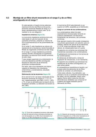 Cuaderno Técnico Schneider n° 152 / p. 28
A nivel de los 20 kV esta distorsión no es
superior al 0,26%, aceptable por el distribuidor.
Carga en corriente de los condensadores
Los condensadores deben de estar
especialmente dimensionados teniendo en
cuenta la sobretensión a la frecuencia
fundamental, las tensiones y las corrientes
armónicas.
Este ejemplo muestra cómo puede conseguirse
una primera aproximación a la solución; pero en
realidad, además del cálculo de los elementos
(L-r-C-R), antes que efectuar ningún otro
cálculo, es indispensable tener en cuenta:
nnnnn espectros de corrientes que atraviesan las
inductancias asociadas a los condensadores,
nnnnn globalización de tensiones en los bornes de
los condensadores,
nnnnn tolerancias de fabricación y tomas de
regulación de inductancias, si son necesarias,
nnnnn espectros de corrientes que atraviesan las
resistencias de los filtros amortiguados y su
valor eficaz global,
nnnnn sobreesfuerzos transitorios en tensión y en
energía sobre los elementos de los filtros
cuando se conectan a la alimentación.
Todos estos cálculos, muy delicados, que
precisan a la vez un profundo conocimiento de
las redes y de los materiales, tienen como
objetivo final el definir todos los informes
electrotécnicos detallados que componen el
cuaderno de cargas necesario para la
fabricación de filtros.
8.3 Montaje de un filtro shunt resonante en el rango 5 y de un filtro
amortiguado en el rango 7
En este ejemplo, el reparto de las potencias
reactivas entre los dos filtros es tal que las
tensiones armónicas filtradas de rango 5 y 7
tienen sensiblemente el mismo valor. En la
realidad no es una obligación.
Impedancia armónica (figura 33)
La curva de la impedancia armónica de la red,
vista desde el nudo de inyección de las
corrientes armónicas, presenta un máximo de
9,5 Ω (antirresonancia) en las proximidades del
rango 4,7.
En el rango 5, esta impedancia se reduce a la
resistencia de la inductancia, siendo favorable al
filtrado de magnitudes armónicas de este rango.
En el rango 7, la baja impedancia puramente
resistiva del filtro amortiguado es igualmente
favorable a la reducción de la tensión armónica
de este rango.
Y para rangos superiores a su sintonización, la
curva de impedancia del filtro amortiguado
favorece la reducción de las tensiones
armónicas correspondientes.
Por tanto, esta curva representa una mejora
respecto al dispositivo con inductancia
antiarmónica y condensadores, estudiado
anteriormente.
Deformación de las tensiones (figura 34)
En la red de 5,5 kV, las tasas individuales de las
tensiones armónicas de rangos 5, 7, 11 y 13
son, respectivamente, del 0,96%, 0,91%, 1,05%
y 1%, lo que es admisible para la mayoría de los
receptores sensibles. La distorsión de tensión es
del 1,96%.
Fig. 33: Curva de la impedancia armónica vista desde
el nudo de inyección de las corrientes armónicas en
una red equipada con un filtro shunt resonante en el
rango 5 y un filtro amortiguado en el rango 7.
Fig. 34: Espectro de tensiones armónicas de una red
de 5,5 kV equipada con un filtro shunt resonante en el
rango 5 y un filtro amortiguado en el rango 7.
Z ( )
H4,7
9,5
75
5 7 H11 13
0,91 %
V (%)
0,96 %
1,05 %
1 %
 