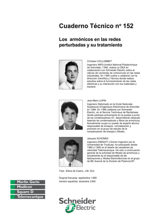 Cuaderno Técnico no
152
Los armónicos en las redes
perturbadas y su tratamiento
Christian COLLOMBET
Ingeniero INPG (Institut National Polytechnique
de Grenoble), 1994, realiza un DEA en
colaboración con Schneider Electric sobre el
cálculo de corrientes de cortocircuito en las redes
industriales. En 1995 vuelve a colaborar con la
Dirección Científica y Técnica donde realiza
estudios sobre el funcionamiento de las redes
eléctricas y su interacción con los materiales y
equipos.
Jean-Marc LUPIN
Ingeniero Diplomado en la Ecole Nationale
Supérieure d’Ingénieurs Electriciens de Grenoble
en 1984. En 1985 colabora con Schneider
Electric, en el Service Technique de Rectiphase
donde participa activamente en la puesta a punto
de los condensadores AT, desarrollando después
baterías de condensadores y filtros de armónicos.
Actualmente ocupa un puesto de experto técnico
responsable de ensayos, normalización y
previsión en el grupo de estudio de la
compensación de energía y filtrado.
Jacques SCHONEK
Ingeniero ENEEIHT y Doctor Ingeniero por la
Universidad de Toulouse, ha participado desde
1980 a 1995 en el diseño de variadores de
velocidad Telemecanique. Ha sido a continuación
gerente de la actividad de filtrado de armónicos y
actualmente es el responsable de las
Aplicaciones y Redes Electrotécnicas en el grupo
de BE Avancé de la División de Potencia BT.
Trad.: Elena de Castro, J.M. Giró
Original francesa: septiembre 1999
Versión española: diciembre 2000
Versión argentina: marzo 2003
 