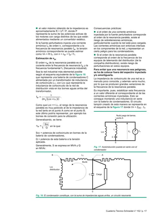 n el valor máximo obtenido de la impedancia es                  Consecuencias prácticas:
aproximadamente R = U2 / P, donde P                             n si el orden de una corriente armónica
representa la suma de las potencias activas de                  inyectada por la fuente perturbadora corresponde
los motores con carga distintos de los que están                al orden de la resonancia paralela, existe el
alimentados mediante un convertidor estático.                   riesgo de sobretensiones armónicas,
Si la fuente perturbadora inyecta una corriente                 particularmente cuando la red está poco cargada.
armónica In de orden n, correspondiente a la                    Las corrientes armónicas son entonces intensas
frecuencia de resonancia paralelo far, la tensión               en los componentes de la red, y representan un
armónica correspondiente se puede estimar                       cierto peligro para los condensadores.
como Vn = R In, con n = nar = far / f1.                         n Si el orden de la resonancia paralela
Estimación de nar                                               corresponde al orden de la frecuencia de los
                                                                equipos de telemando del distribuidor (de la
El orden nar de la resonancia paralela es el                    compañía distribuidora), existe riesgo de
cociente entre la frecuencia de resonancia far y la             perturbaciones en estos equipos.
frecuencia fundamental f1 (frecuencia industrial).
                                                                Para evitar que una resonancia sea peligrosa,
Sea la red industrial más elemental posible                     se ha de colocar fuera del espectro inyectado
según el esquema equivalente de la figura 16                    y/o amortiguarla.
que representa una batería de condensadores C
                                                                La impedancia de cortocircuito de una red es a
alimentada por un transformador de inductancia
                                                                menudo poco conocida, y además varía mucho,
de cortocircuito LT, con Lcc que representa la
                                                                por lo que se producen grandes variaciones de
inductancia de cortocircuito de la red de
                                                                la frecuencia de la resonancia paralela.
distribución vista en los bornes aguas arriba del
transformador,                                                  Es importante, pues, estabilizar esta frecuencia
                                                                a un valor diferente al correspondiente al de las
               1                                                corrientes armónicas inyectadas. Esto se
far                          .
      2     Lcc L T C                                           consigue montando una inductancia en serie
                                                                con la batería de condensadores. El circuito
Como que Lcc << LT, el rango de la resonancia                   tampón creado de esta manera se representa en
paralela es muy parecido al de la impedancia de                 el esquema de la figura 17 donde Vn = ZAO . In.
la red tanto en el punto A como en el punto B;
este último podría representar, por ejemplo los
bornes de conexión para la utilización.                                                        Nudo juego de barras,
                                                                                               punto A
Generalizando, se tiene:
          Scc
nar           en la que:
           Q
                                                                                       L
                                                                       Lcc                                 Vn          n
Scc = potencia de cortocircuito en bornes de la
batería de condensadores,
                                                                                   C
Q = potencia de esta batería a la tensión
aplicada.                                                                                  0
Generalmente, S se expresa en MVA y Q
                                                                Fig. 17: Autoinducción puesta en serie con el
en MVAr.
                                                                condensador.

                   B                           LT                         A


                                                Bucle

              Lcc
              distribuidor

                                                        C         Carga




                                                            0
Fig. 16: El condensador constituye, con la suma de impedancias aguas arriba, un circuito resonante.




                                                                              Cuaderno Técnico Schneider n° 152 / p. 17
 