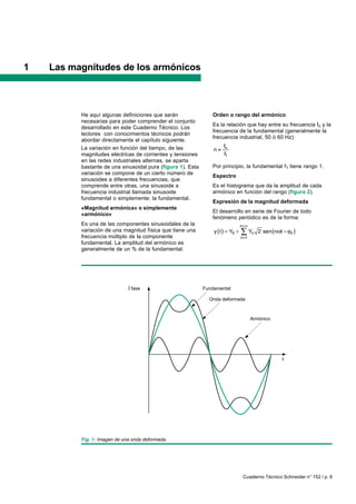 1   Las magnitudes de los armónicos



          He aquí algunas definiciones que serán                Orden o rango del armónico
          necesarias para poder comprender el conjunto
                                                                Es la relación que hay entre su frecuencia fn y la
          desarrollado en este Cuaderno Técnico. Los
                                                                frecuencia de la fundamental (generalmente la
          lectores con conocimientos técnicos podrán
                                                                frecuencia industrial, 50 ó 60 Hz):
          abordar directamente el capítulo siguiente.
          La variación en función del tiempo, de las                   fn
                                                                 n
          magnitudes eléctricas de corrientes y tensiones              f1
          en las redes industriales alternas, se aparta
          bastante de una sinusoidal pura (figura 1). Esta      Por principio, la fundamental f1 tiene rango 1.
          variación se compone de un cierto número de
                                                                Espectro
          sinusoides a diferentes frecuencias, que
          comprende entre otras, una sinusoide a                Es el histograma que da la amplitud de cada
          frecuencia industrial llamada sinusoide               armónico en función del rango (figura 2).
          fundamental o simplemente: la fundamental.
                                                                Expresión de la magnitud deformada
          «Magnitud armónica» o simplemente
                                                                El desarrollo en serie de Fourier de todo
          «armónico»
                                                                fenómeno periódico es de la forma:
          Es una de las componentes sinusoidales de la                           n
          variación de una magnitud física que tiene una         y t        Y0         Yn 2 sen n t       n
          frecuencia múltiplo de la componente                                   n 1
          fundamental. La amplitud del armónico es
          generalmente de un % de la fundamental.




                               fase                          Fundamental

                                                               Onda deformada



                                                                                        Armónico




                                                                                                      t




          Fig. 1: Imagen de una onda deformada.




                                                                                     Cuaderno Técnico Schneider n° 152 / p. 6
 