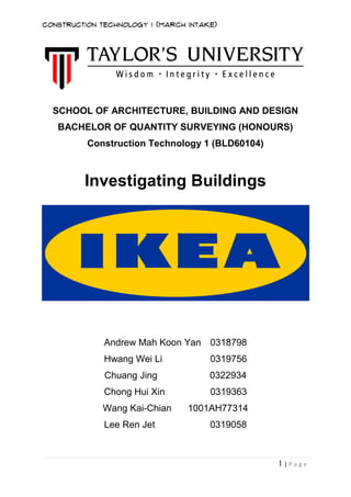 Construction Technology 1 (March Intake)
1 | P a g e
SCHOOL OF ARCHITECTURE, BUILDING AND DESIGN
BACHELOR OF QUANTITY SURVEYING (HONOURS)
Construction Technology 1 (BLD60104)
Investigating Buildings
Andrew Mah Koon Yan 0318798
Hwang Wei Li 0319756
Chuang Jing 0322934
Chong Hui Xin 0319363
Wang Kai-Chian 1001AH77314
Lee Ren Jet 0319058
 