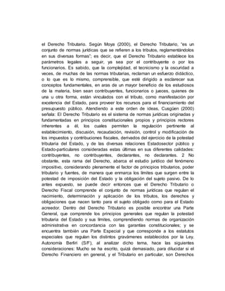 el Derecho Tributario. Según Moya (2000), el Derecho Tributario, “es un
conjunto de normas jurídicas que se refieren a los tributos, reglamentándolos
en sus diversas formas”; es decir, que el Derecho Tributario establece los
parámetros legales a seguir, ya sea por el contribuyente o por los
funcionarios. Es sabido, que la complejidad, el tecnicismo y la oscuridad a
veces, de muchas de las normas tributarias, reclaman un esfuerzo didáctico,
o lo que es lo mismo, comprensible, que esté dirigido a esclarecer sus
conceptos fundamentales, en aras de un mayor beneficio de los estudiosos
de la materia, bien sean contribuyentes, funcionarios o jueces, quienes de
una u otra forma, están vinculados con el tributo, como manifestación por
excelencia del Estado, para proveer los recursos para el financiamiento del
presupuesto público. Atendiendo a este orden de ideas, Cusgüen (2000)
señala: El Derecho Tributario es el sistema de normas jurídicas originadas y
fundamentadas en principios constitucionales propios y principios rectores
inherentes a él, los cuales permiten la regulación pertinente al
establecimiento, discusión, recaudación, revisión, control y modificación de
los impuestos y contribuciones fiscales, derivados del ejercicio de la potestad
tributaria del Estado, y de las diversas relaciones Estadosector público y
Estado-particulares consideradas estas últimas en sus diferentes calidades:
contribuyentes, no contribuyentes, declarantes, no declarantes. 2 No
obstante, esta rama del Derecho, abarca el estudio jurídico del fenómeno
impositivo, considerando plenamente el factor de principios tributarios, poder
tributario y fuentes, de manera que enmarca los límites que surgen entre la
potestad de imposición del Estado y la obligación del sujeto pasivo. De lo
antes expuesto, se puede decir entonces que el Derecho Tributario o
Derecho Fiscal comprende el conjunto de normas jurídicas que regulan el
nacimiento, determinación y aplicación de los tributos, los derechos y
obligaciones que nacen tanto para el sujeto obligado como para el Estado
acreedor. Dentro del Derecho Tributario es posible encontrar una Parte
General, que comprende los principios generales que regulan la potestad
tributaria del Estado y sus límites, comprendiendo normas de organización
administrativa en concordancia con las garantías constitucionales; y se
encuentra también una Parte Especial y que corresponde a los estatutos
especiales que regulan los distintos gravámenes establecidos por la Ley.
Autonomía Berliri (S/F), al analizar dicho tema, hace las siguientes
consideraciones: Mucho se ha escrito, quizá demasiado, para dilucidar si el
Derecho Financiero en general, y el Tributario en particular, son Derechos
 
