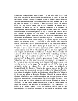Autónomos, especializados o particulares, o si, por el contrario, no son sino
una parte del Derecho Administrativo. Problema que ya de por sí tiene una
importancia limitada, al igual que todos los de su género, pero que todavía
aparece tanto menos grave cuando se piensa que todos aquéllos que se han
ocupado del mismo, autonomistas o antiautonomistas, están de acuerdo
sobre los dos únicos puntos que podían presentar un interés real y
sustancial, es decir: a) Que el Derecho Financiero y el Tributario no
constituyen en ningún caso algo desgajado de las otras ramas del Derecho,
una especie de ordenamiento jurídico de por sí, toda vez que, dada la unidad
del Derecho, cualquiera de sus ramas, aun cuando autónoma, está
necesariamente ligada a todas las demás con las cuales forma un todo único
inescindible. Exactamente escribe D' Amelio (S/F) que: La autonomía de una
rama del Derecho nunca puede romper, y ni siquiera agrietar, el concepto
unitario del Derecho mismo. La máxima de uno universo iure constituye
verdad fundamental y puede considerarse una de las conquistas definitivas
del espíritu humano… De donde deriva que la autonomía de una rama del
Derecho no puede excluir ni ignorar a las demás, también autónomas, de las
cuales necesita para vivir Y más adelante, precisa aún más explícitamente
que "ningún autonomista ha afirmado que el Derecho financiero deba vivir
desligado a toda otra disciplina, en un aislamiento desolador, y ninguno ha
negado la quaedam cognatio a la que hemos aludido al principio de nuestro
razonamiento". b) Que existen principios generales de Derecho Financiero y
Tributario a los que debe recurrirse para la interpretación y la integración de
las normas correspondientes, y esto tanto si se admite la autonomía de aquel
derecho como si se la niega. Por su parte Jarach (S/F), llega a una
conclusión similar al indicar: Con esto se pone en evidencia la
inseparabilidad del Derecho Tributario del sistema general del Derecho,
aunque se admita la autonomía estructural del Derecho Tributario Material y
una autonomía objetiva, científica y didáctica de todo el Derecho Tributario.
En lo que se refiere al Derecho Tributario Material, la misma relación
tributaria principal es, una relación obligatoria que estructuralmente en nada
difiere de las relaciones obligatorias del Derecho Privado. Otro autor, Luqui
(S/F), opina que no existe autonomía del Derecho Tributario y señala lo
siguiente: Lo que puede resultar inconveniente es que la insistencia de esa
autonomía produce una especie de parcelamiento del conocimiento. En
cuanto a la ciencia jurídica, dicho parcelamiento puede traer algunos
inconvenientes. Al pretender aferrarse a la autonomía se olvida que, dentro
 