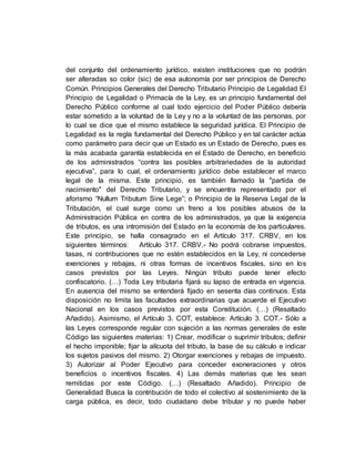 del conjunto del ordenamiento jurídico, existen instituciones que no podrán
ser alteradas so color (sic) de esa autonomía por ser principios de Derecho
Común. Principios Generales del Derecho Tributario Principio de Legalidad El
Principio de Legalidad o Primacía de la Ley, es un principio fundamental del
Derecho Público conforme al cual todo ejercicio del Poder Público debería
estar sometido a la voluntad de la Ley y no a la voluntad de las personas, por
lo cual se dice que el mismo establece la seguridad jurídica. El Principio de
Legalidad es la regla fundamental del Derecho Público y en tal carácter actúa
como parámetro para decir que un Estado es un Estado de Derecho, pues es
la más acabada garantía establecida en el Estado de Derecho, en beneficio
de los administrados “contra las posibles arbitrariedades de la autoridad
ejecutiva”, para lo cual, el ordenamiento jurídico debe establecer el marco
legal de la misma. Este principio, es también llamado la "partida de
nacimiento" del Derecho Tributario, y se encuentra representado por el
aforismo “Nullum Tributum Sine Lege”; o Principio de la Reserva Legal de la
Tributación, el cual surge como un freno a los posibles abusos de la
Administración Pública en contra de los administrados, ya que la exigencia
de tributos, es una intromisión del Estado en la economía de los particulares.
Este principio, se halla consagrado en el Artículo 317. CRBV, en los
siguientes términos: Artículo 317. CRBV.- No podrá cobrarse impuestos,
tasas, ni contribuciones que no estén establecidos en la Ley, ni concederse
exenciones y rebajas, ni otras formas de incentivos fiscales, sino en los
casos previstos por las Leyes. Ningún tributo puede tener efecto
confiscatorio. (…) Toda Ley tributaria fijará su lapso de entrada en vigencia.
En ausencia del mismo se entenderá fijado en sesenta días continuos. Esta
disposición no limita las facultades extraordinarias que acuerde el Ejecutivo
Nacional en los casos previstos por esta Constitución. (…) (Resaltado
Añadido). Asimismo, el Artículo 3. COT, establece: Artículo 3. COT.- Sólo a
las Leyes corresponde regular con sujeción a las normas generales de este
Código las siguientes materias: 1) Crear, modificar o suprimir tributos; definir
el hecho imponible; fijar la alícuota del tributo, la base de su cálculo e indicar
los sujetos pasivos del mismo. 2) Otorgar exenciones y rebajas de impuesto.
3) Autorizar al Poder Ejecutivo para conceder exoneraciones y otros
beneficios o incentivos fiscales. 4) Las demás materias que les sean
remitidas por este Código. (…) (Resaltado Añadido). Principio de
Generalidad Busca la contribución de todo el colectivo al sostenimiento de la
carga pública, es decir, todo ciudadano debe tributar y no puede haber
 