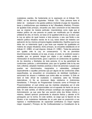 ciudadanos exentos. Se fundamenta en lo expresado en el Artículo 133.
CRBV, en los términos siguientes: “Artículo 133.- Toda persona tiene el
deber de coadyuvar a los gastos públicos mediante el pago de impuestos,
tasas y contribuciones que establezca la ley” (Resaltado Añadido). Principio
de Igualdad Este principio, encuentra una clara concreción en las relaciones
que se originan de manera particular, imponiéndose como regla que el
estatus jurídico de una persona no puede ser modificado por la voluntad
unilateral de otra, el mismo, se basa en la igualdad ante la Ley, es decir, que
la Ley se aplica de igual manera a toda persona, o sea, que frente a una
relación jurídica tributaria nacida de la Ley, todos deben ser tratados con
aplicación de los mismos principios legales establecidos. Significa que la Ley
debe dar un tratamiento igual y que tiene que respetar las igualdades en
materia de cargas tributarias; dicho principio, se encuentra establecido en el
Artículo 21. CRBV, el cual dispone: Artículo 21. CRBV.- Todas las personas
son iguales ante la Ley; en consecuencia: 1) No se permitirán
discriminaciones fundadas en la raza, el sexo, el credo, la condición social o
aquellas que, en general, tengan por objeto o por resultado anular o
menoscabar el reconocimiento, goce o ejercicio en condiciones de igualdad,
de los derechos y libertades de toda persona. 2) La ley garantizará las
condiciones jurídicas y administrativas para que la igualdad ante la ley sea
real y efectiva; adoptará medidas positivas a favor de personas o grupos que
puedan ser discriminados, marginados o vulnerables; protegerá
especialmente a aquellas personas que por alguna de las condiciones antes
especificadas, se encuentren en circunstancia de debilidad manifiesta y
sancionará los abusos o maltratos que contra ellas se cometan. 3) Sólo se
dará el trato oficial de ciudadano o ciudadana; salvo las fórmulas
diplomáticas. 4) No se reconocen títulos nobiliarios ni distinciones
hereditarias. 7 Principio de Progresividad Conocido como el Principio de
Proporcionalidad, el cual ordena que las medidas adoptadas por el ente
administrativo deban ser proporcionales con el supuesto de hecho de que se
trate. En este sentido, el referido principio constituye una exigencia para la
Administración, ya que para fijar una sanción entre dos límites mínimo y
máximo, deberá apreciar previamente la situación fáctica y atender al fin
perseguido por la norma. En este sentido, se exige que la fijación de los
tributos a los ciudadanos habitantes de un país sean en proporción a sus
ingresos o manifestaciones de capacidad contributiva (“a mayor ingreso
mayor impuesto”). Principio de No Confiscatoriedad La Constitución de la
 