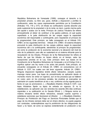 República Bolivariana de Venezuela (1999), consagra el derecho a la
propiedad privada, su libre uso, goce, disfrute y disposición y prohíbe la
confiscación, salvo los casos expresamente permitidos por la Constitución
(Artículos 115, 116 y 317). Un tributo es confiscatorio cuando absorbe una
parte sustancial de la propiedad o de la renta; es decir, cuando merma parte
del capital o acaba con la renta. Principio de Justicia Tributaria Se refiere
principalmente al deber de contribuir a los gastos públicos, el cual queda
supeditado a la justa distribución de las cargas según la capacidad
económica del responsable o contribuyente, pero respetando el principio de
la progresividad. Este principio, se halla consagrado en el Artículo 316.
CRBV, en los siguientes términos: Artículo 316. CRBV.- El sistema tributario
procurará la justa distribución de las cargas públicas según la capacidad
económica del o la contribuyente, atendiendo al principio de progresividad,
así como la protección de la economía nacional y la elevación del nivel de
vida de la población; para ello se sustentará en un sistema eficiente para la
recaudación de los tributos. Principio de la No Retroactividad Se refiere al
hecho de que los tributos no tienen efecto en el tiempo, salvo las
excepciones prevista en la Ley. Este principio tiene sus bases en la
Constitución de la República Bolivariana de Venezuela y en el Código Civil, y
significa aplicar una ley nueva a los actos del pasado. Este principio, se
encuentra consagrado en el Artículo 24. CRBV, en concordancia con el
Artículo 8. COT, los cuales son del tenor siguiente: Artículo 24. CRBV.-
Ninguna disposición legislativa tendrá efecto retroactivo, excepto cuando
imponga menor pena. Las leyes de procedimiento se aplicarán desde el
momento mismo de entrar en vigencia, aun en los procesos que se hallaren
en curso; pero en los procesos penales, las pruebas ya evacuadas se
estimarán en cuanto beneficien al reo o rea, conforme a la ley vigente para la
fecha en que se promovieron. (…) Resaltado Añadido. Artículo 8. COT.- Las
leyes tributarias fijarán su lapso de entrada en vigencia. Si no lo
establecieran, se aplicarán una vez vencidos los sesenta (60) días continuos
siguientes a su publicación en la Gaceta Oficial. (…) Ninguna norma en
materia tributaria tendrá efecto retroactivo, excepto cuando suprima o
establezca sanciones que favorezcan al infractor. (…) (Resaltado Añadido).
Principio de Prohibición del Pago en Servicios Personales Señala que el
pago de los tributos siempre debe ser en dinero efectivo, no puede pagarse
con conductas; contemplándose aquí la prohibición de las obligaciones de
hacer y no hacer, tal como se expresa evidentemente en protección a los
 