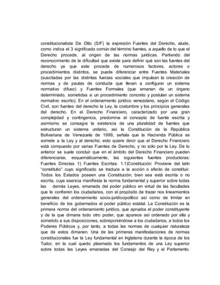 constitucionalista De Otto (S/F) la expresión Fuentes del Derecho, alude,
como indica el 3 significado común del término fuentes, a aquello de lo que el
Derecho procede, al origen de las normas jurídicas. Partiendo del
reconocimiento de la dificultad que existe para definir qué son las fuentes del
derecho ya que este procede de numerosos factores, actores o
procedimientos distintos, se puede diferenciar entre Fuentes Materiales
(suscitadas por las distintas fuerzas sociales que impulsan la creación de
normas y de pautas de conducta que llevan a configurar un sistema
normativo difuso) y Fuentes Formales (que emanan de un órgano
determinado, sometidas a un procedimiento concreto y postulan un sistema
normativo escrito). En el ordenamiento jurídico venezolano, según el Código
Civil, son fuentes del derecho la Ley, la costumbre y los principios generales
del derecho. En el Derecho Financiero, caracterizado por una gran
complejidad y contingencia, predomina el concepto de fuente escrita y
asimismo se consagra la existencia de una pluralidad de fuentes que
estructuran un sistema unitario, así la Constitución de la República
Bolivariana de Venezuela de 1999, señala que la Hacienda Pública se
somete a la Ley y al derecho; esto quiere decir que el Derecho Financiero
está compuesto por varias Fuentes de Derecho, y no sólo por la Ley. De lo
anterior se suele concluir que en el ámbito del Derecho Financiero pueden
diferenciarse, esquemáticamente, las siguientes fuentes productoras:
Fuentes Directas 1) Fuentes Escritas: 1.1)Constitución: Proviene del latín
“constitutio” cuyo significado se traduce a la acción o efecto de constituir.
Todos los Estados poseen una Constitución, bien sea está escrita o no
escrita, cuya esencia manifiesta la norma fundamental y superior sobre todas
las demás Leyes, emanada del poder público en virtud de las facultades
que le confieren los ciudadanos, con el propósito de trazar nos lineamientos
generales del ordenamiento socio-jurídicopolítico así como de limitar en
beneficio de los gobernados el poder público estatal. La Constitución es la
primera norma del ordenamiento jurídico, que aprueba el poder constituyente
y de la que dimana todo otro poder, que aparece así ordenado por ella y
sometido a sus disposiciones, sobreponiéndose a los ciudadanos, a todos los
Poderes Públicos y, por tanto, a todas las normas de cualquier naturaleza
que de estos dimanen. Una de las primeras manifestaciones de normas
constitucionales fue la Ley fundamental en Inglaterra durante la época de los
Tudor, en la cual quedo plasmado los fundamentos de una Ley superior
sobre todas las Leyes emanadas del Consejo del Rey y el Parlamento.
 