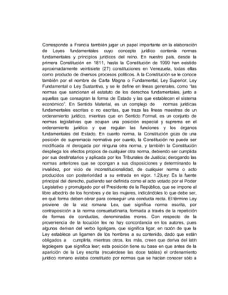 Corresponde a Francia también jugar un papel importante en la elaboración
de Leyes fundamentales cuyo concepto jurídico contenía normas
fundamentales y principios jurídicos del reino. En nuestro país, desde la
primera Constitución en 1811, hasta la Constitución de 1999 han existido
aproximadamente veintisiete (27) constituciones en Venezuela, todas ellas
como producto de diversos procesos políticos. A la Constitución se le conoce
también por el nombre de Carta Magna o Fundamental, Ley Superior, Ley
Fundamental o Ley Sustantiva, y se le define en líneas generales, como “las
normas que sancionan el estatuto de los derechos fundamentales, junto a
aquellas que consagran la forma de Estado y las que establecen el sistema
económico”. En Sentido Material, es un complejo de normas jurídicas
fundamentales escritas o no escritas, que traza las líneas maestras de un
ordenamiento jurídico, mientras que en Sentido Formal, es un conjunto de
normas legislativas que ocupan una posición especial y suprema en el
ordenamiento jurídico y que regulan las funciones y los órganos
fundamentales del Estado. En cuanto norma, la Constitución goza de una
posición de supremacía normativa por cuanto, la Constitución no puede ser
modificada ni derogada por ninguna otra norma, y también la Constitución
despliega los efectos propios de cualquier otra norma, debiendo ser cumplida
por sus destinatarios y aplicada por los Tribunales de Justicia; derogando las
normas anteriores que se opongan a sus disposiciones y determinando la
invalidez, por vicio de inconstitucionalidad, de cualquier norma o acto
producidos con posterioridad a su entrada en vigor. 1.2)Ley: Es la fuente
principal del derecho, pudiendo ser definida como el acto votado por el Poder
Legislativo y promulgado por el Presidente de la República, que se impone al
libre albedrío de los hombres y de las mujeres, indicándoles lo que debe ser,
en qué forma deben obrar para conseguir una conducta recta. El término Ley
proviene de la voz romana Lex, que significa norma escrita, por
contraposición a la norma consuetudinaria, formada a través de la repetición
de formas de conductas, denominadas mores. Con respecto de la
proveniencia de la locución lex no hay concordancia en los autores, pues
algunos derivan del verbo ligoligare, que significa ligar, en razón de que la
Ley establece un ligamen de los hombres a su contenido, dado que están
obligados a cumplirla, mientras otros, los más, creen que deriva del latín
legolegere que significa leer; esta posición tiene su base en que antes de la
aparición de la Ley escrita (recuérdese las doce tablas) el ordenamiento
jurídico romano estaba constituido por normas que se hacían conocer sólo a
 