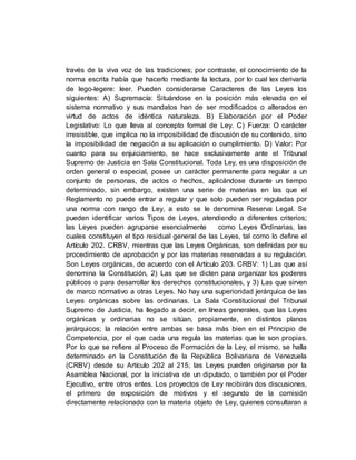 través de la viva voz de las tradiciones; por contraste, el conocimiento de la
norma escrita había que hacerlo mediante la lectura, por lo cual lex derivaría
de lego-legere: leer. Pueden considerarse Caracteres de las Leyes los
siguientes: A) Supremacía: Situándose en la posición más elevada en el
sistema normativo y sus mandatos han de ser modificados o alterados en
virtud de actos de idéntica naturaleza. B) Elaboración por el Poder
Legislativo: Lo que lleva al concepto formal de Ley. C) Fuerza: O carácter
irresistible, que implica no la imposibilidad de discusión de su contenido, sino
la imposibilidad de negación a su aplicación o cumplimiento. D) Valor: Por
cuanto para su enjuiciamiento, se hace exclusivamente ante el Tribunal
Supremo de Justicia en Sala Constitucional. Toda Ley, es una disposición de
orden general o especial, posee un carácter permanente para regular a un
conjunto de personas, de actos o hechos, aplicándose durante un tiempo
determinado, sin embargo, existen una serie de materias en las que el
Reglamento no puede entrar a regular y que solo pueden ser reguladas por
una norma con rango de Ley, a esto se le denomina Reserva Legal. Se
pueden identificar varios Tipos de Leyes, atendiendo a diferentes criterios;
las Leyes pueden agruparse esencialmente como Leyes Ordinarias, las
cuales constituyen el tipo residual general de las Leyes, tal como lo define el
Artículo 202. CRBV, mientras que las Leyes Orgánicas, son definidas por su
procedimiento de aprobación y por las materias reservadas a su regulación.
Son Leyes orgánicas, de acuerdo con el Artículo 203. CRBV: 1) Las que así
denomina la Constitución, 2) Las que se dicten para organizar los poderes
públicos o para desarrollar los derechos constitucionales, y 3) Las que sirven
de marco normativo a otras Leyes. No hay una superioridad jerárquica de las
Leyes orgánicas sobre las ordinarias. La Sala Constitucional del Tribunal
Supremo de Justicia, ha llegado a decir, en líneas generales, que las Leyes
orgánicas y ordinarias no se sitúan, propiamente, en distintos planos
jerárquicos; la relación entre ambas se basa más bien en el Principio de
Competencia, por el que cada una regula las materias que le son propias.
Por lo que se refiere al Proceso de Formación de la Ley, el mismo, se halla
determinado en la Constitución de la República Bolivariana de Venezuela
(CRBV) desde su Artículo 202 al 215; las Leyes pueden originarse por la
Asamblea Nacional, por la iniciativa de un diputado, o también por el Poder
Ejecutivo, entre otros entes. Los proyectos de Ley recibirán dos discusiones,
el primero de exposición de motivos y el segundo de la comisión
directamente relacionado con la materia objeto de Ley, quienes consultaran a
 