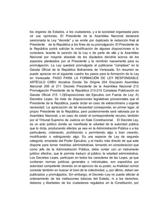 los órganos de Estados, a los ciudadanos, y a la sociedad organizada para
oír sus opiniones. El Presidente de la Asamblea Nacional declarará
sancionada la Ley "decreta" y se emite por duplicado la redacción final al
Presidente de la República a los fines de su promulgación. El Presidente de
la República podrá solicitar la modificación de algunas disposiciones si lo
considera, levante la sanción de la Ley o de parte de ella y la Asamblea
Nacional por mayoría absoluta de los diputados decidirá acerca de los
aspectos planteados por el Presidente y la remitirán nuevamente para su
promulgación. La Ley quedará promulgada al publicarse "cúmplase" en la
Gaceta Oficial de la República Bolivariana de Venezuela. En resumen se
puede apreciar en el siguiente cuadro los pasos para la formación de la Ley
en Venezuela. PASO PARA LA FORMACIÓN DE LEY RESPONSABLE
ARTÍCULO CRBV Iniciativa Donde Se Origine 204 Discusión Asamblea
Nacional 206 al 211 Decreto Presidente de la Asamblea Nacional 212
Promulgación Presidente de la República 213-214 Cúmplase Publicación en
Gaceta Oficial 215 1.3)Disposiciones del Ejecutivo con Fuerza de Ley: A)
Decretos Leyes: Se trata de disposiciones legislativas provisionales que el
Presidente de la República, puede dictar en caso de extraordinaria y urgente
necesidad. La apreciación de tal necesidad corresponde, en primer lugar, al
propio Presidente de la República, pero posteriormente será valorada por la
Asamblea Nacional, y en caso de existir el correspondiente recurso, también
por el Tribunal Supremo de Justicia en Sala Constitucional. El Decreto Ley,
es un acto jurídico donde se manifiesta la voluntad de la autoridad pública
que lo dicta, produciendo efectos ya sea en la Administración Pública o a los
particulares, ordenando, prohibiendo o permitiendo algo o bien creando,
modificando o extinguiendo algo. Es una especie de Ley de segunda
categoría, emanada del Poder Ejecutivo, y el medio más directo de que este
dispone para tomar medidas administrativas, tomando en consideración que
como jefe de la Administración Pública, debe contar con un instrumento
jurídico efectivo, que le permita traducir al público, la voluntad administrativa.
Los Decretos Leyes, participan en todos los caracteres de las Leyes, ya que
contienen normas jurídicas generales o individuales, son expedidos por
autoridad competente obrando en el ejercicio de su poder, su finalidad común
consiste también en buscar el bien de la colectividad, y, por último, deben ser
publicados y promulgados. Sin embargo, el Decreto–Ley no puede afectar al
ordenamiento de las instituciones básicas del Estado, ni a los derechos,
deberes y libertades de los ciudadanos regulados en la Constitución, por
 