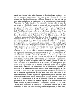 cuanto los mismos, están subordinados a la Constitución y a las Leyes y no
pueden contener disposiciones contrarias a las mismas. B) Decretos
Legislativos: Son también normas del Poder Ejecutivo con valor de Ley, en
este caso resultado de la colaboración en la producción normativa entre la
Asamblea, y el Poder Ejecutivo. Son elaborados siempre sobre la base de
una previa Ley Habilitante, la cual es sancionada por la Asamblea Nacional
por las tres quintas partes de sus integrantes, a los fines de establecer las
directrices propósitos y marco de las materias que se delegan al Presidente
de la República, con rango y valor de Ley, debiendo estas fijar el plazo de su
ejercicio, limitándose la Asamblea Nacional, a establecer las pautas que
deben desarrollarse por el Presidente de la República al aprobar esta Ley
Habilitante. La delegación legislativa tiene el límite de no poder comprender
materias incluidas en el ámbito material de las Leyes orgánicas, y se agota
por el uso que de ella haga el Presidente mediante la publicación de la norma
correspondiente, no pudiendo entenderse concedida de modo implícito o por
tiempo indeterminado. 1.4)Reglamentos: Son las normas que aprueban el
Poder Ejecutivo, y la Administración Pública, los cuales tienen por objeto
legislar sobre materias no previstas en la Ley, o desarrollar las normas
sentadas en una Ley con el fin de facilitar su aplicación. En pocas palabras,
los reglamentos son actos jurídicos administrativos que encuadran dentro de
las facultades conferidas por la Constitución o por las Leyes al Poder
Ejecutivo. Desde el punto de vista Formal un reglamento es una disposición
promulgada por una autoridad administrativa que tienen poder reglamentario
con el objeto de ejercer este poder sobre sus súbditos, y desde el punto de
vista De Fondo, es la manifestación de la voluntad, en forma general, que
tiende a la organización y a la marcha del Estado, dentro de un espíritu
constructivo y autoritario. De conformidad con el Principio de Legalidad, la
actividad de la Administración debe basarse en la atribución previa de una
potestad, en este sentido, los reglamentos son la manifestación del ejercicio
de la potestad reglamentaria, la cual tiene una doble atribución en la
Administración del Estado; la potestad reglamentaria general o externa, con
efectos plenos fuera del ámbito doméstico se atribuye al Poder Ejecutivo, y
no a la Administración que de él depende porque es estrictamente
gubernativa, por tal motivo, los demás órganos de la Administración sólo
tienen potestad reglamentaria interna. 2) Fuentes No Escritas 1.1)Costumbre:
La costumbre sólo regirá en defecto de Ley aplicable, siempre que no sea
contraria a la moral y al orden público y que resulte probada. Se trata, pues,
 