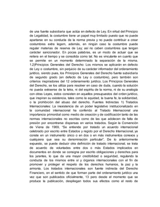de una fuente subsidiaria que actúa en defecto de Ley. En virtud del Principio
de Legalidad, la costumbre tiene un papel muy limitado puesto que no puede
apartarse en su conducta de la norma previa y no puede contribuir a crear
costumbres extra legem, además, en ningún caso la costumbre puede
regular materias de reserva de Ley; así no caben costumbres que tengan
carácter sancionador. En pocas palabras, es un modo de actuar que se
reitera en el tiempo y se consolida como tal. No es vinculante en cuanto que
se permite en un momento determinado la separación de la misma.
1.2)Principios Generales del Derecho: Los mismos se aplicarán en defecto
de Ley o costumbre, sin perjuicio de su carácter informador del ordenamiento
jurídico, siendo pues, los Principios Generales del Derecho fuente subsidiaria
de segundo grado (en defecto de Ley o costumbre), pero también son
criterios inspiradores del 12 ordenamiento jurídico. Los Principios Generales
del Derecho, se los utiliza para resolver en caso de duda, cuando la solución
no pueda extraerse de la letra, ni del espíritu de la norma, ni de su analogía
con otras Leyes, estos consisten en aquellos presupuestos del orden jurídico,
que inspiran su existencia, tales como la equidad, la buena fe, la solidaridad,
o la prohibición del abuso del derecho. Fuentes Indirectas 1) Tratados
Internacionales: La inexistencia de un poder legislativo institucionalizado en
la comunidad internacional ha conferido al Tratado Internacional una
importancia primordial como medio de creación y de codificación tanto de las
normas internacionales no escritas como de las que adolecen de falta de
presión por encontrarse dispersas en varios tratados. Según la Convención
de Viena de 1969, “Se entiende por tratado un acuerdo internacional
celebrado por escrito entre Estados y regido por el Derecho Internacional, ya
conste en un instrumento único o en dos o en más instrumentos conexos y
cualquiera que sea su denominación particular”. De lo anteriormente
expuesto, se puede deducir otra definición de tratado internacional, se trata
de acuerdo de voluntades entre dos o más Estados implicados en
documentos en donde se consigna por escrito obligaciones y derechos para
los jurantes, lo que da una mayor credibilidad o seguridad, regulando la
conducta de los mismos entre sí y órganos internacionales con el fin de
promover y proteger el respeto de los derechos humanos, la paz y la
armonía. Los tratados internacionales son fuente indirecta del Derecho
Financiero, en el sentido de que forman parte del ordenamiento jurídico una
vez que son publicados oficialmente, 13 pero desde el momento que se
produce la publicación, despliegan todos sus efectos como el resto de
 