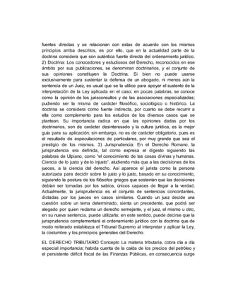 fuentes directas y se relacionan con estas de acuerdo con los mismos
principios arriba descritos, es por ello, que en la actualidad parte de la
doctrina considera que son auténtica fuente directa del ordenamiento jurídico.
2) Doctrina: Los conocedores y estudiosos del Derecho, reconocidos en ese
ámbito por sus publicaciones, se denominan doctrinarios, y el conjunto de
sus opiniones constituyen la Doctrina. Si bien no puede usarse
exclusivamente para sustentar la defensa de un abogado, ni menos aún la
sentencia de un Juez, es usual que se la utilice para apoyar el sustento de la
interpretación de la Ley aplicada en el caso; en pocas palabras, se conoce
como la opinión de los jurisconsultos y de las asociaciones especializadas;
pudiendo ser la misma de carácter filosófico, sociológico o histórico. La
doctrina se considera como fuente indirecta, por cuanto se debe recurrir a
ella como complemento para los estudios de los diversos casos que se
plantean. Su importancia radica en que las opiniones dadas por los
doctrinarios, son de carácter desinteresado y la cultura jurídica, es la mejor
guía para su aplicación; sin embargo, no es de carácter obligatorio, pues es
el resultado de especulaciones de particulares, por muy grande que sea el
prestigio de los mismos. 3) Jurisprudencia: En el Derecho Romano, la
jurisprudencia era definida, tal como expresa el digesto siguiendo las
palabras de Ulpiano, como “el conocimiento de las cosas divinas y humanas.
Ciencia de lo justo y de lo injusto”, aludiendo más que a las decisiones de los
jueces, a la ciencia del derecho. Así aparece el jurista como la persona
autorizada para decidir sobre lo justo y lo justo, basado en su conocimiento,
siguiendo la postura de los filósofos griegos que sostenían que las decisiones
debían ser tomadas por los sabios, únicos capaces de llegar a la verdad.
Actualmente, la jurisprudencia es el conjunto de sentencias concordantes,
dictadas por los jueces en casos similares. Cuando un juez decide una
cuestión sobre un tema determinado, sienta un precedente, que podrá ser
alegado por quien reclama un derecho semejante, y el juez, el mismo u otro,
en su nueva sentencia, puede utilizarla; en este sentido, puede decirse que la
jurisprudencia complementará el ordenamiento jurídico con la doctrina que de
modo reiterado establezca el Tribunal Supremo al interpretar y aplicar la Ley,
la costumbre y los principios generales del Derecho.
EL DERECHO TRIBUTARIO Concepto La materia tributaria, cobra día a día
especial importancia; habida cuenta de la caída de los precios del petróleo y
el persistente déficit fiscal de las Finanzas Públicas, en consecuencia surge
 